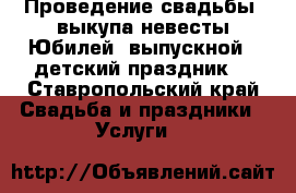  Проведение свадьбы, выкупа невесты.Юбилей, выпускной, ,детский праздник. - Ставропольский край Свадьба и праздники » Услуги   